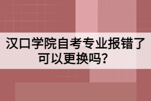 漢口學院自考專業(yè)報錯了可以更換嗎？