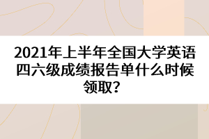 2021年上半年全國(guó)大學(xué)英語(yǔ)四六級(jí)成績(jī)報(bào)告單什么時(shí)候領(lǐng)??？