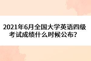 2021年6月全國大學(xué)英語四級考試成績什么時候公布？