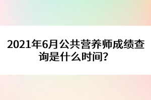 2021年6月公共營養(yǎng)師成績查詢是什么時間？
