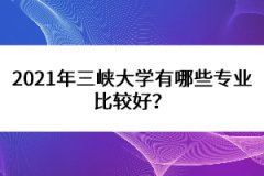 2021年三峽大學有哪些專業(yè)比較好？