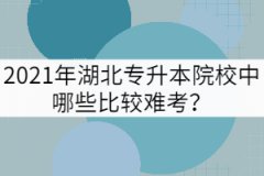 2021年湖北專升本院校中哪些比較難考？