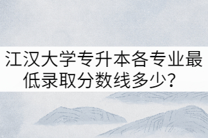 2021年江漢大學(xué)專升本各專業(yè)最低錄取分?jǐn)?shù)線多少？