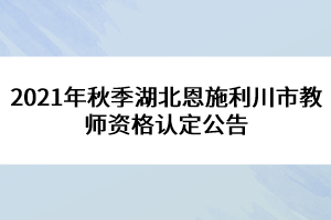 2021年秋季湖北恩施利川市教師資格認定公告