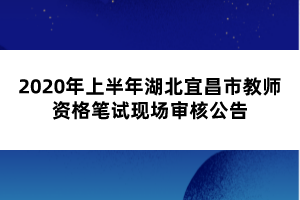 2020年上半年湖北宜昌市教師資格筆試現(xiàn)場(chǎng)審核公告