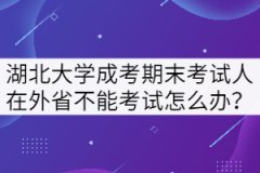 湖北大學(xué)成考期末考試人在外省不能回來考試怎么辦？