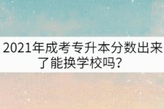 2021年成考專升本分數(shù)出來了能換學校嗎？