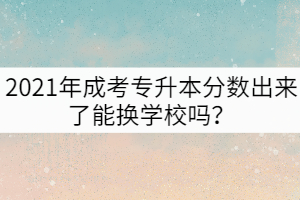 2021年成考專升本分?jǐn)?shù)出來(lái)了能換學(xué)校嗎？