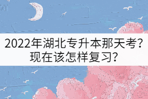 2022年湖北專升本那天考？現(xiàn)在該怎樣復習？