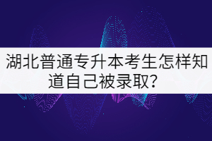 湖北普通專升本考生怎樣知道自己被錄取？