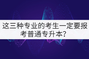 這三種專業(yè)的考生一定要報考普通專升本？