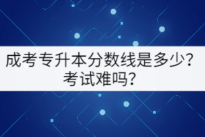成考專升本分數(shù)線是多少？考試難嗎？