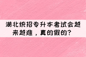 湖北統(tǒng)招專升本考試會越來越難，真的假的？