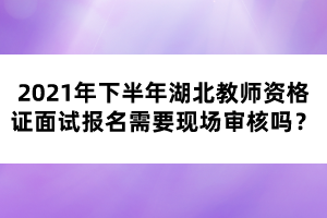 2021年下半年湖北教師資格證面試報(bào)名需要現(xiàn)場(chǎng)審核嗎？