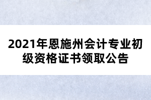 2021年恩施州會(huì)計(jì)專業(yè)初級(jí)資格證書領(lǐng)取公告