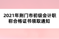 2021年荊門市初級會計職稱合格證書領取通知 