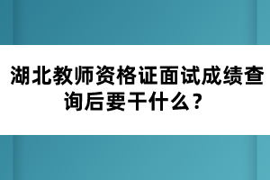 湖北教師資格證面試成績查詢后要干什么？