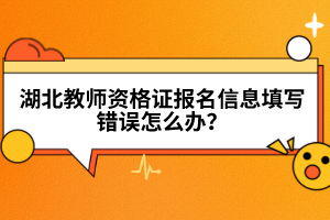 湖北教師資格證報名信息填寫錯誤怎么辦？