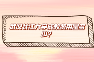 武漢長江大學(xué)成教費(fèi)用是多少？