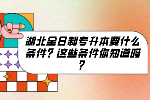 湖北全日制專升本要什么條件？這些條件你知道嗎？