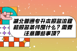 湖北普通專升本報名流程和報名條件是什么？需要注意哪些事項？