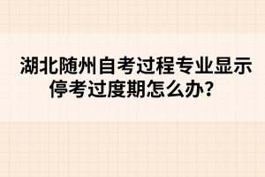 湖北隨州自考過程專業(yè)顯示停考過度期怎么辦？