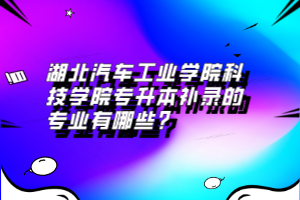 湖北汽車工業(yè)學(xué)院科技學(xué)院專升本補(bǔ)錄的專業(yè)有哪些？
