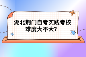 湖北荊門自考實踐考核難度大不大?