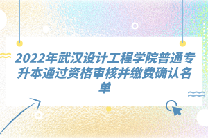 2022年武漢設計工程學院普通專升本通過資格審核并繳費確認名單