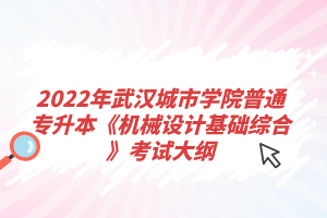 2022年武漢城市學院普通專升本《機械設計基礎綜合》考試大綱