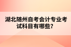 湖北隨州自考會計專業(yè)考試科目有哪些？