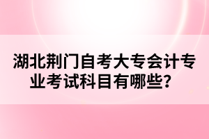 湖北荊門自考大專會(huì)計(jì)專業(yè)考試科目有哪些？