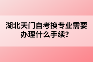 湖北天門自考換專業(yè)需要辦理什么手續(xù)？