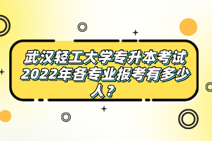 武漢輕工大學(xué)專升本考試2022年各專業(yè)報(bào)考有多少人？