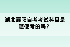 湖北襄陽自考考試科目是隨便考的嗎?