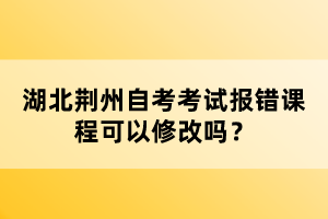 湖北荊州自考考試報(bào)錯課程可以修改嗎?