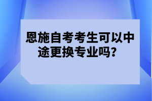 恩施自考考生可以中途更換專(zhuān)業(yè)嗎?
