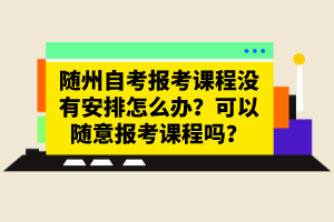 隨州自考報(bào)考課程沒有安排怎么辦？可以隨意報(bào)考課程嗎？