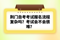 荊門自考考試報(bào)名流程復(fù)雜嗎？考試會不會很難？