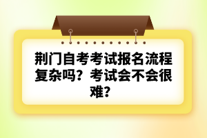 荊門自考考試報名流程復(fù)雜嗎？考試會不會很難？