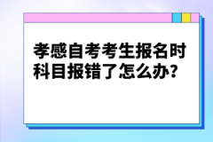 孝感自考考生報名時科目報錯了怎么辦？