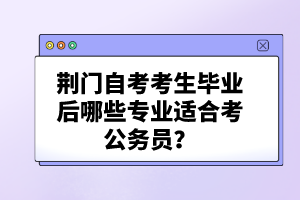 荊門自考考生畢業(yè)后哪些專業(yè)適合考公務(wù)員？