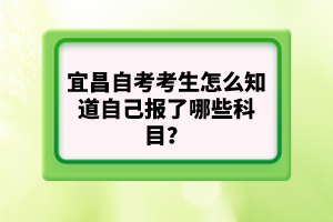 宜昌自考考生怎么知道自己報了哪些科目?