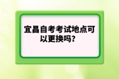 宜昌自考考試地點(diǎn)可以更換嗎？