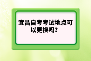 宜昌自考考試地點可以更換嗎?