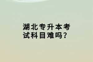 湖北專升本考試科目難嗎？