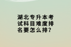 湖北專升本考試科目難度排名要怎么排？
