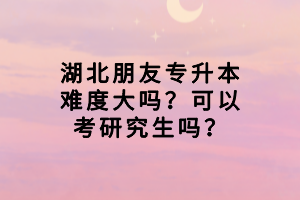 湖北朋友專升本難度大嗎？可以考研究生嗎？