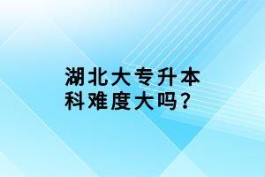 湖北大專升本科難度大嗎？
