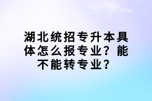 湖北統(tǒng)招專升本具體怎么報專業(yè)？能不能轉專業(yè)？